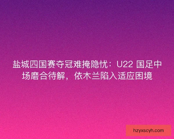 盐城四国赛夺冠难掩隐忧：U22 国足中场磨合待解，依木兰陷入适应困境
