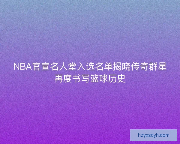 NBA官宣名人堂入选名单揭晓传奇群星再度书写篮球历史