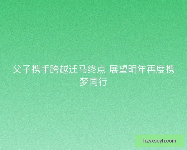 父子携手跨越迁马终点 展望明年再度携梦同行