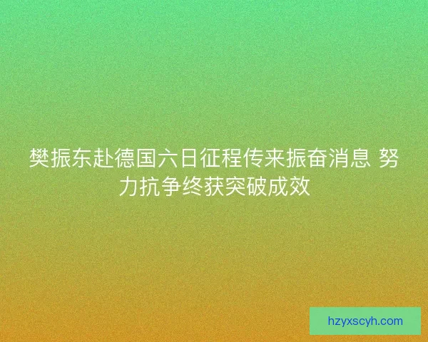 樊振东赴德国六日征程传来振奋消息 努力抗争终获突破成效