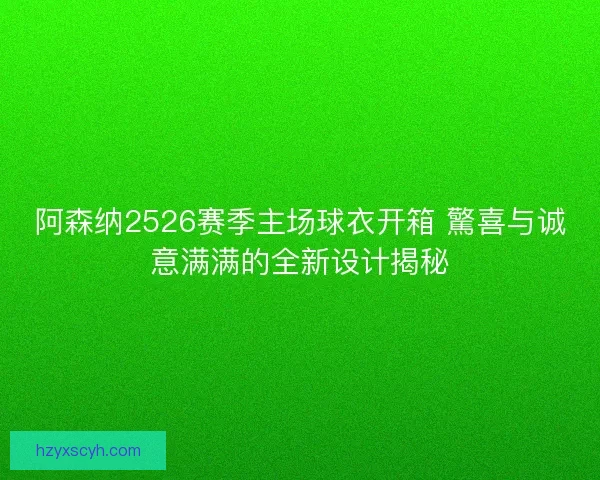 阿森纳2526赛季主场球衣开箱 驚喜与诚意满满的全新设计揭秘