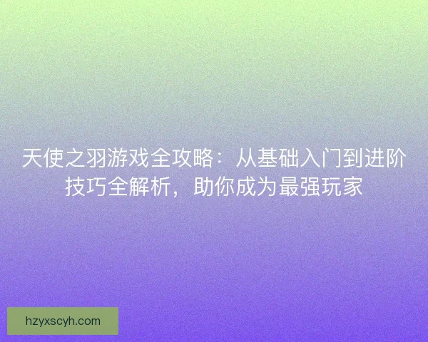 天使之羽游戏全攻略：从基础入门到进阶技巧全解析，助你成为最强玩家