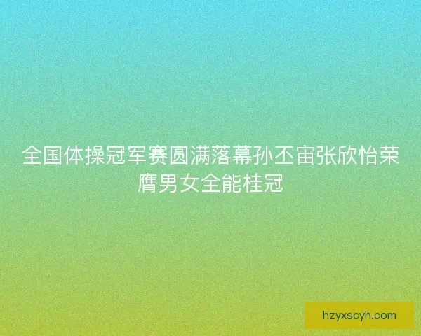 全国体操冠军赛圆满落幕孙丕宙张欣怡荣膺男女全能桂冠