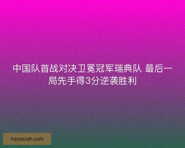 中国队首战对决卫冕冠军瑞典队 最后一局先手得3分逆袭胜利