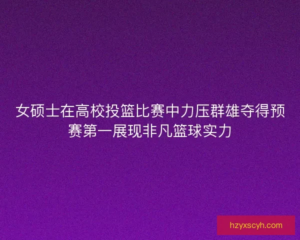 女硕士在高校投篮比赛中力压群雄夺得预赛第一展现非凡篮球实力