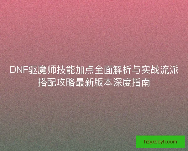 DNF驱魔师技能加点全面解析与实战流派搭配攻略最新版本深度指南