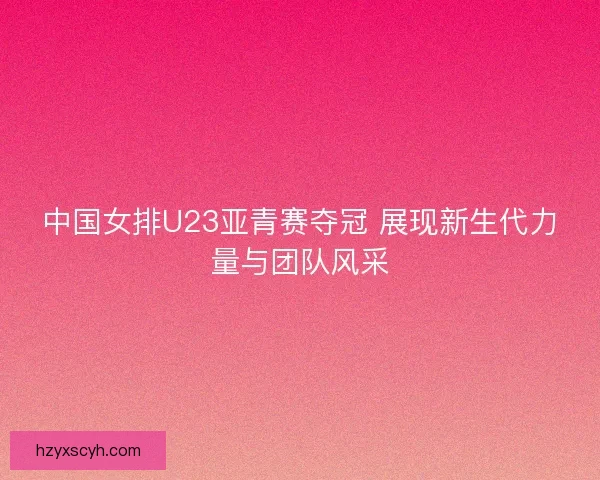 中国女排U23亚青赛夺冠 展现新生代力量与团队风采 中国女排U23亚青赛夺冠 展现新生代力量与团队风采