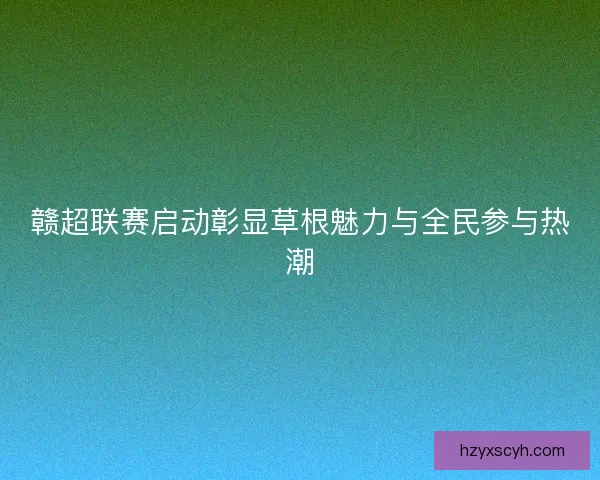 赣超联赛启动彰显草根魅力与全民参与热潮