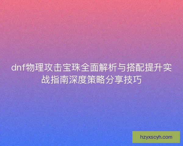 dnf物理攻击宝珠全面解析与搭配提升实战指南深度策略分享技巧 dnf物理攻击宝珠全面解析与搭配提升实战指南深度策略分享技巧