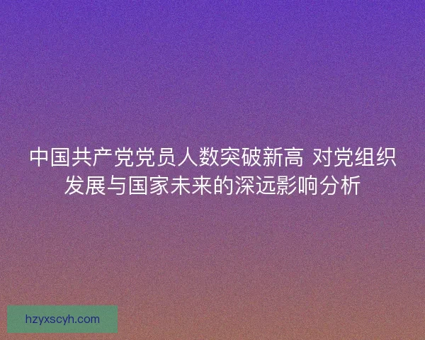 中国共产党党员人数突破新高 对党组织发展与国家未来的深远影响分析 中国共产党党员人数突破新高 对党组织发展与国家未来的深远影响分析