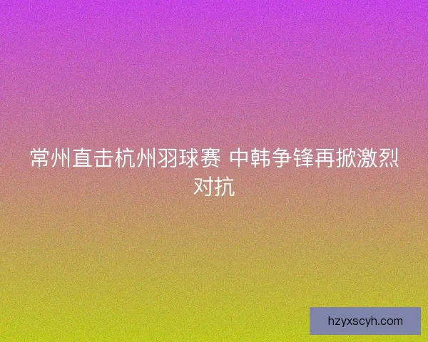 常州直击杭州羽球赛 中韩争锋再掀激烈对抗 常州直击杭州羽球赛 中韩争锋再掀激烈对抗