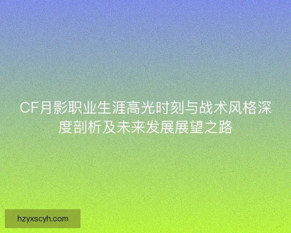 CF月影职业生涯高光时刻与战术风格深度剖析及未来发展展望之路
