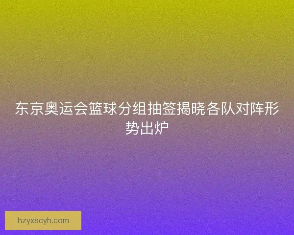 东京奥运会篮球分组抽签揭晓各队对阵形势出炉