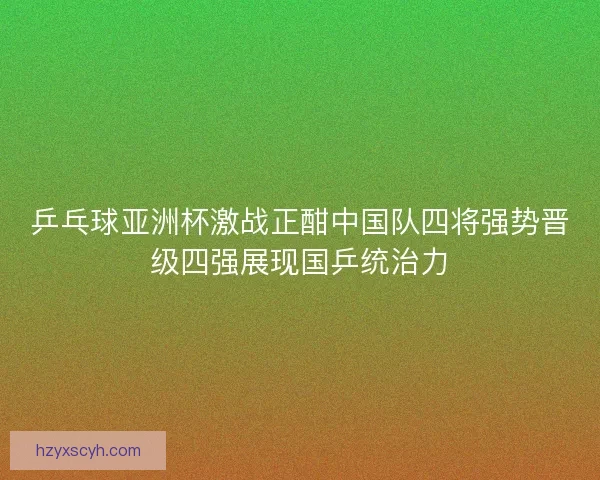 乒乓球亚洲杯激战正酣中国队四将强势晋级四强展现国乒统治力
