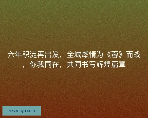 六年积淀再出发，全城燃情为《蓉》而战，你我同在，共同书写辉煌篇章