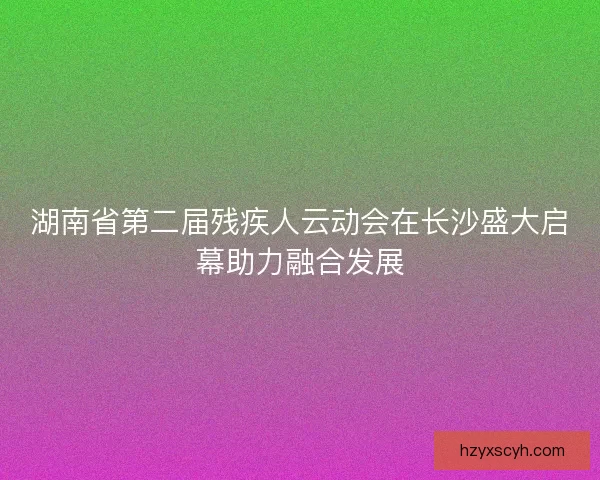 湖南省第二届残疾人云动会在长沙盛大启幕助力融合发展
