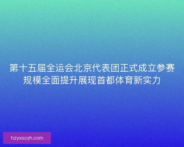 第十五届全运会北京代表团正式成立参赛规模全面提升展现首都体育新实力