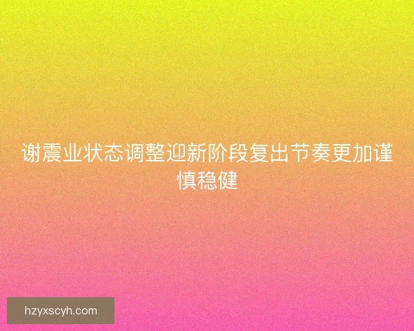 谢震业状态调整迎新阶段复出节奏更加谨慎稳健