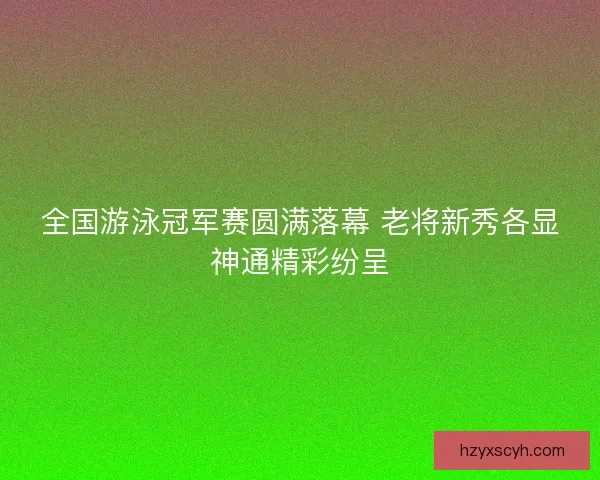 全国游泳冠军赛圆满落幕 老将新秀各显神通精彩纷呈