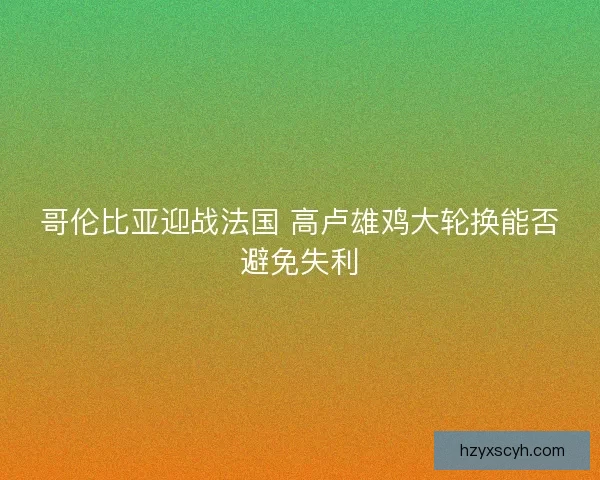 哥伦比亚迎战法国 高卢雄鸡大轮换能否避免失利