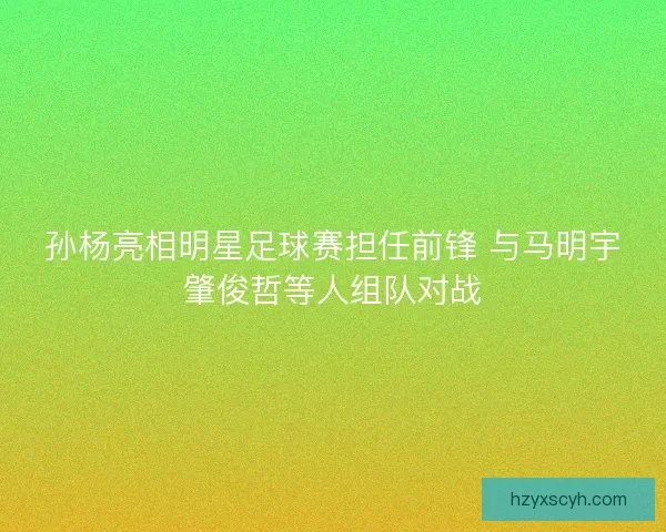 孙杨亮相明星足球赛担任前锋 与马明宇肇俊哲等人组队对战 孙杨亮相明星足球赛担任前锋 与马明宇肇俊哲等人组队对战