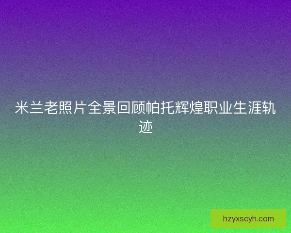 米兰老照片全景回顾帕托辉煌职业生涯轨迹 米兰老照片全景回顾帕托辉煌职业生涯轨迹