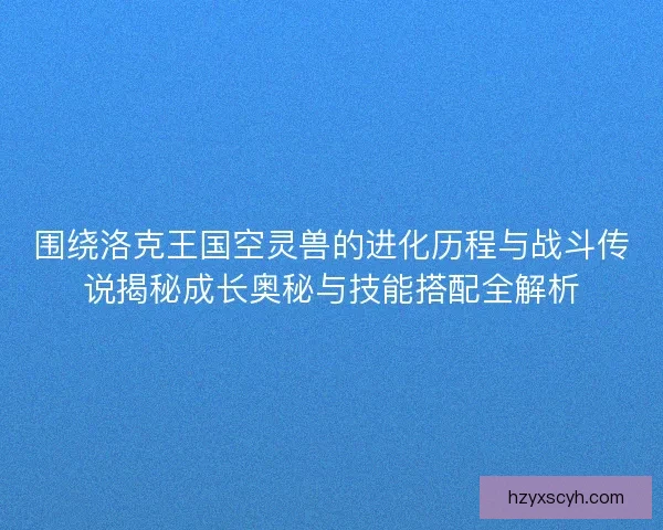 围绕洛克王国空灵兽的进化历程与战斗传说揭秘成长奥秘与技能搭配全解析