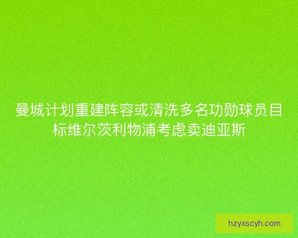 曼城计划重建阵容或清洗多名功勋球员目标维尔茨利物浦考虑卖迪亚斯 曼城计划重建阵容或清洗多名功勋球员目标维尔茨利物浦考虑卖迪亚斯