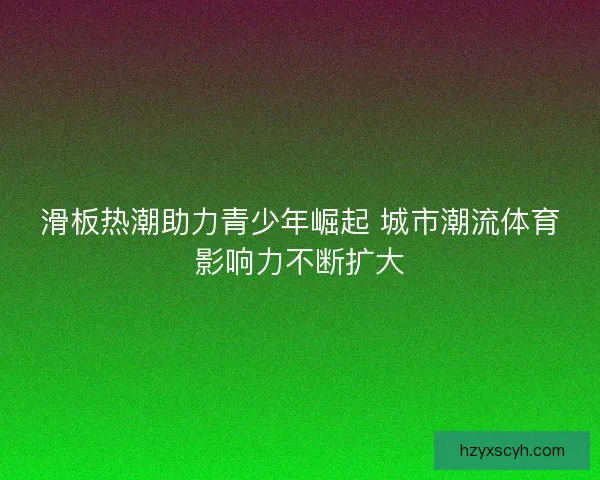 滑板热潮助力青少年崛起 城市潮流体育影响力不断扩大