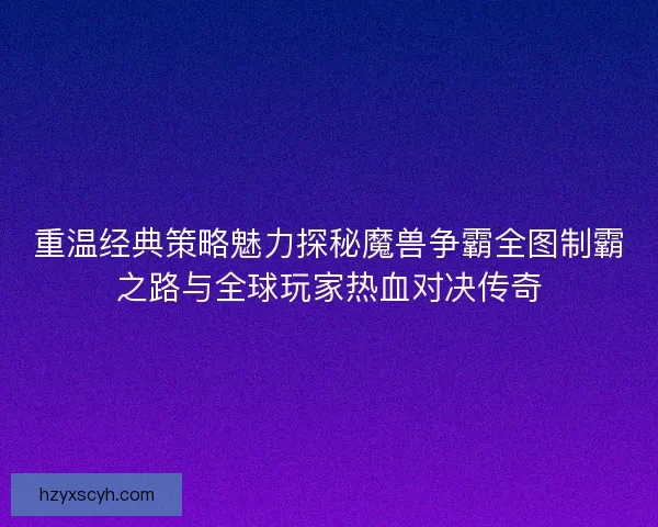 重温经典策略魅力探秘魔兽争霸全图制霸之路与全球玩家热血对决传奇 重温经典策略魅力探秘魔兽争霸全图制霸之路与全球玩家热血对决传奇