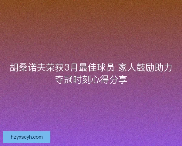 胡桑诺夫荣获3月最佳球员 家人鼓励助力夺冠时刻心得分享