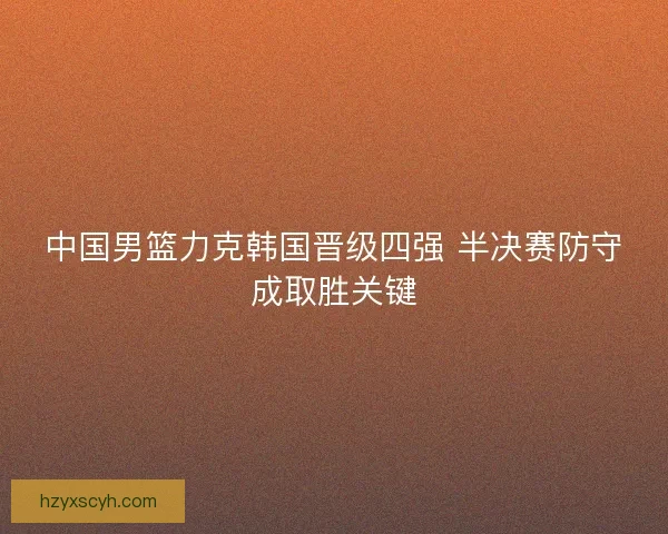 中国男篮力克韩国晋级四强 半决赛防守成取胜关键 中国男篮力克韩国晋级四强 半决赛防守成取胜关键