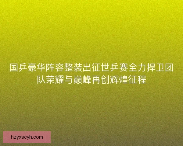 国乒豪华阵容整装出征世乒赛全力捍卫团队荣耀与巅峰再创辉煌征程 国乒豪华阵容整装出征世乒赛全力捍卫团队荣耀与巅峰再创辉煌征程