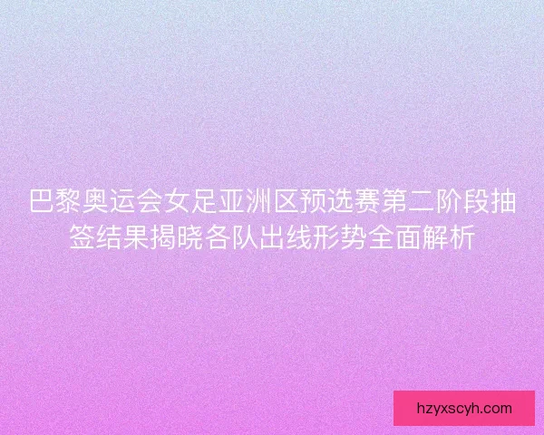巴黎奥运会女足亚洲区预选赛第二阶段抽签结果揭晓各队出线形势全面解析 巴黎奥运会女足亚洲区预选赛第二阶段抽签结果揭晓各队出线形势全面解析
