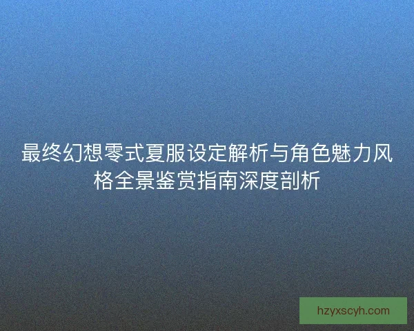 最终幻想零式夏服设定解析与角色魅力风格全景鉴赏指南深度剖析