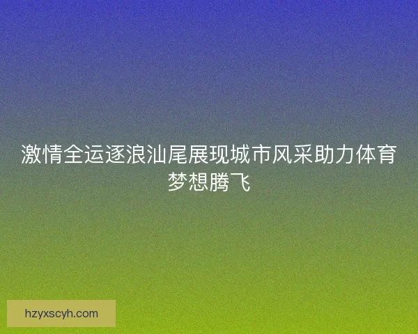 激情全运逐浪汕尾展现城市风采助力体育梦想腾飞